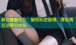 麻豆舅舅侄女：解锁私密剧情，零距离互动等你体验