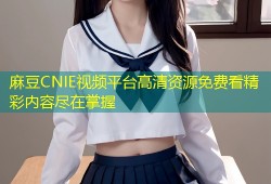 麻豆CNIE视频平台高清资源免费看精彩内容尽在掌握