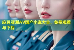 麻豆亚洲AV国产小说大全，免费观看与下载