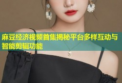 麻豆经济视频首集揭秘平台多样互动与智能剪辑功能