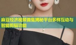麻豆经济视频首集揭秘平台多样互动与智能剪辑功能