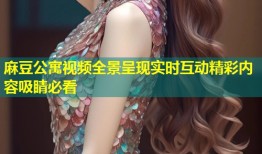 麻豆公寓视频全景呈现实时互动精彩内容吸睛必看
