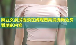 麻豆女演员视频在线观看高清流畅免费看精彩内容