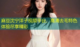 麻豆沈宁洋子视频平台，高清去毛特色体验尽享精彩