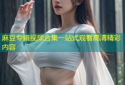 麻豆专辑视频合集一站式观看高清精彩内容