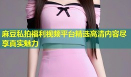 麻豆私拍福利视频平台精选高清内容尽享真实魅力
