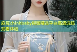 麻豆chinhbaby视频精选平台高清流畅观看体验