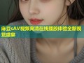 麻豆sAV视频高清在线播放体验全新视觉盛宴