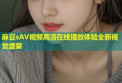 麻豆sAV视频高清在线播放体验全新视觉盛宴
