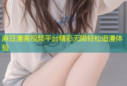 麻豆漫画视频平台精彩无限轻松追漫体验