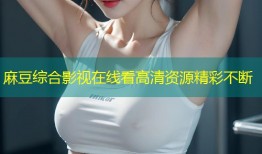 麻豆综合影视在线看高清资源精彩不断