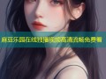 麻豆乐园在线独播视频高清流畅免费看