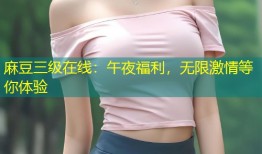 麻豆三级在线：午夜福利，无限激情等你体验