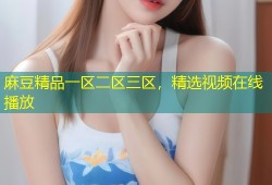 麻豆精品一区二区三区，精选视频在线播放