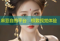 麻豆自拍平台：极致视觉体验