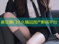 麻豆澳门久久精品国产影视平台