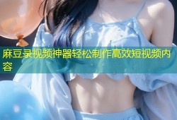 麻豆录视频神器轻松制作高效短视频内容