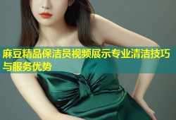 麻豆精品保洁员视频展示专业清洁技巧与服务优势