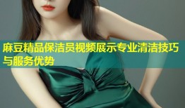 麻豆精品保洁员视频展示专业清洁技巧与服务优势