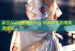 麻豆AV视频精选平台 原声中文剧情高清体验