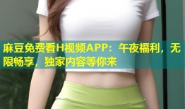 麻豆免费看H视频APP：午夜福利，无限畅享，独家内容等你来