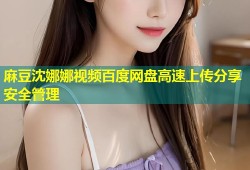 麻豆沈娜娜视频百度网盘高速上传分享安全管理