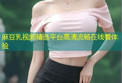麻豆乳视频精选平台高清流畅在线看体验