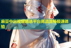 麻豆中出视频精选平台高清流畅极速体验