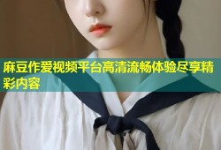 麻豆作爱视频平台高清流畅体验尽享精彩内容