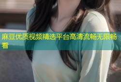 麻豆优质视频精选平台高清流畅无限畅看