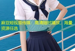 麻豆短视频传媒：高清随时播放，海量资源任选