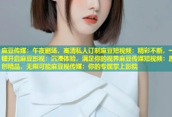 麻豆传媒：午夜剧场，高清私人订制麻豆短视频：精彩不断，一键开启麻豆影视：沉浸体验，满足你的视界麻豆传媒短视频：原创精品，无限可能麻豆视传媒：你的专属掌上影院
