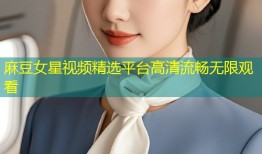 麻豆女星视频精选平台高清流畅无限观看