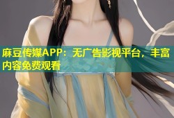 麻豆传媒APP：无广告影视平台，丰富内容免费观看