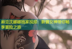 麻豆沈娜娜独家视频：新晋女神带你畅享冒险之旅