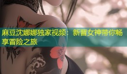 麻豆沈娜娜独家视频：新晋女神带你畅享冒险之旅