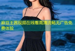 麻豆王茜视频在线看高清流畅无广告免费体验