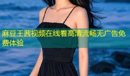 麻豆王茜视频在线看高清流畅无广告免费体验