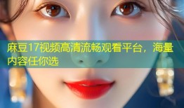 麻豆17视频高清流畅观看平台，海量内容任你选