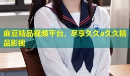 麻豆精品视频平台，尽享久久a久久精品影视