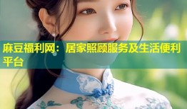 麻豆福利网：居家照顾服务及生活便利平台