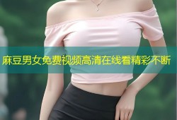 麻豆男女免费视频高清在线看精彩不断