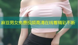 麻豆男女免费视频高清在线看精彩不断