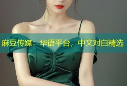 麻豆传媒：华语平台，中文对白精选