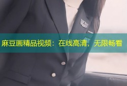 麻豆画精品视频：在线高清，无限畅看