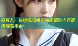 麻豆九一传媒视频呆哥独家精彩内容高清观看平台