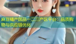 麻豆精产国品一二三产区平台：品质购物与供应链优化