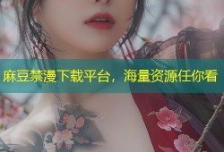 麻豆禁漫下载平台，海量资源任你看
