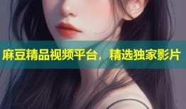 麻豆精品视频平台，精选独家影片