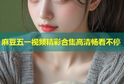 麻豆五一视频精彩合集高清畅看不停